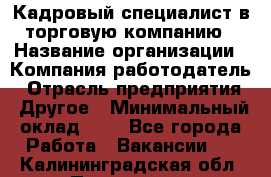 Кадровый специалист в торговую компанию › Название организации ­ Компания-работодатель › Отрасль предприятия ­ Другое › Минимальный оклад ­ 1 - Все города Работа » Вакансии   . Калининградская обл.,Приморск г.